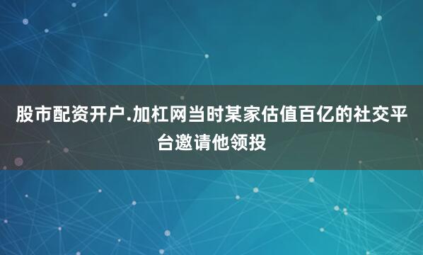 股市配资开户.加杠网当时某家估值百亿的社交平台邀请他领投