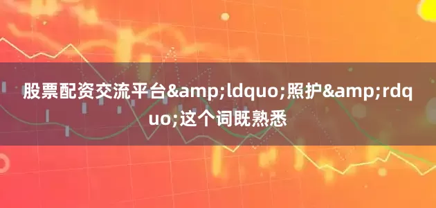 股票配资交流平台&ldquo;照护&rdquo;这个词既熟悉