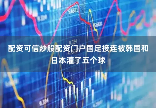 配资可信炒股配资门户国足接连被韩国和日本灌了五个球