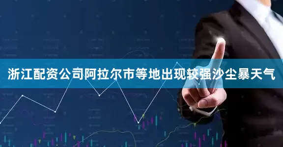 浙江配资公司阿拉尔市等地出现较强沙尘暴天气