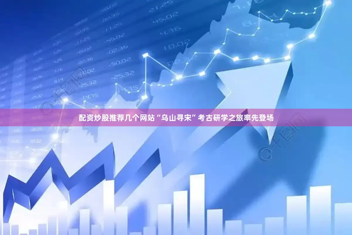 配资炒股推荐几个网站“乌山寻宋”考古研学之旅率先登场