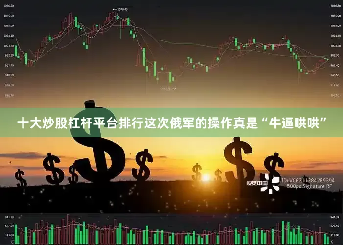 十大炒股杠杆平台排行这次俄军的操作真是“牛逼哄哄”