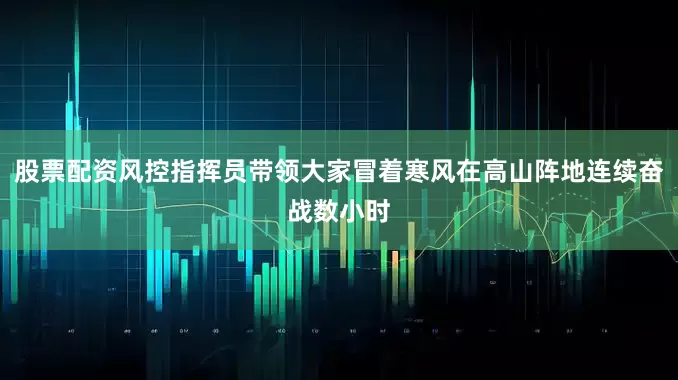 股票配资风控指挥员带领大家冒着寒风在高山阵地连续奋战数小时