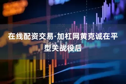在线配资交易·加杠网黄克诚在平型关战役后