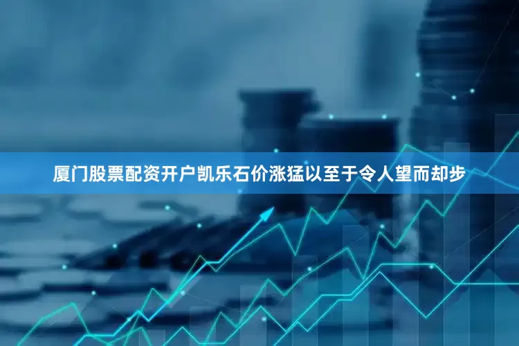 厦门股票配资开户凯乐石价涨猛以至于令人望而却步